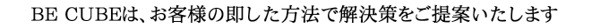 BE CUBEは、お客様の即した方法で解決策をご提案いたします